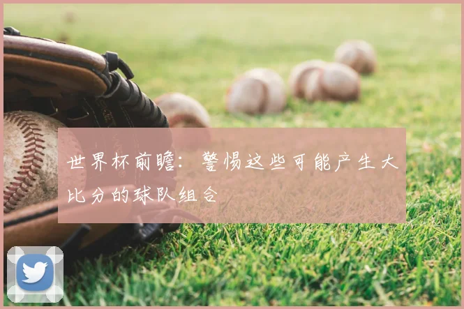 世界杯前瞻:警惕这些可能产生大比分的球队组合