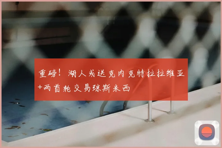重磅!湖人或送克内克特拉拉维亚+两首轮交易琼斯米西