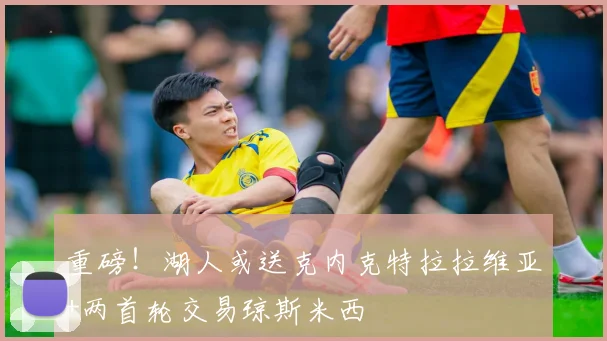重磅!湖人或送克内克特拉拉维亚+两首轮交易琼斯米西