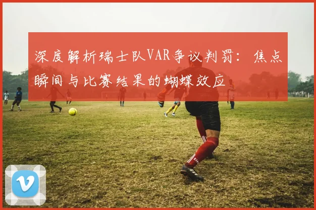 深度解析瑞士队VAR争议判罚:焦点瞬间与比赛结果的蝴蝶效应