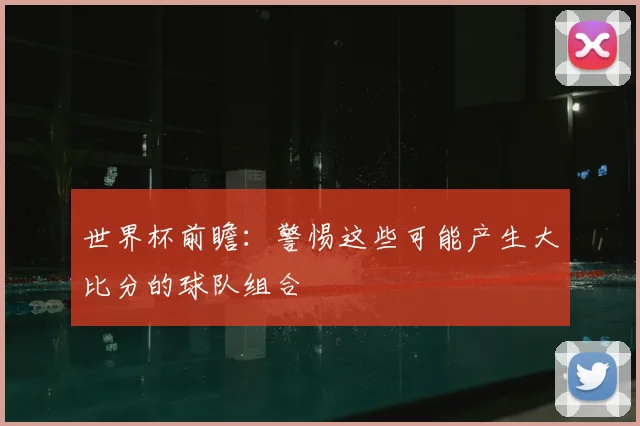 世界杯前瞻:警惕这些可能产生大比分的球队组合
