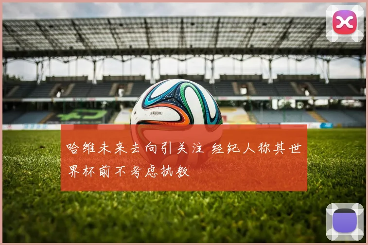 哈维未来去向引关注 经纪人称其世界杯前不考虑执教