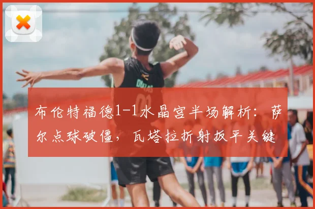 布伦特福德1-1水晶宫半场解析:萨尔点球破僵,瓦塔拉折射扳平关键点回顾