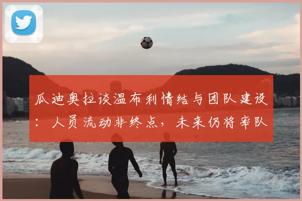 瓜迪奥拉谈温布利情结与团队建设:人员流动非终点,未来仍将率队重返