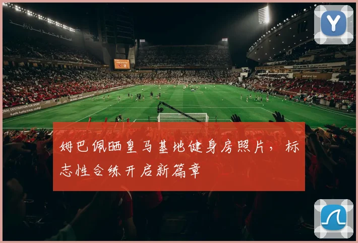 姆巴佩晒皇马基地健身房照片,标志性合练开启新篇章
