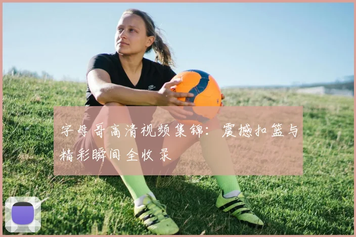 字母哥高清视频集锦:震撼扣篮与精彩瞬间全收录