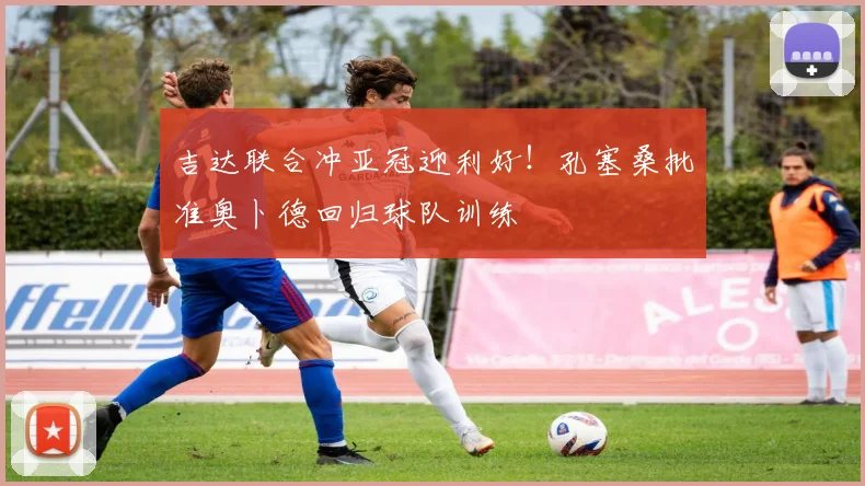吉达联合冲亚冠迎利好！孔塞桑批准奥卜德回归球队训练