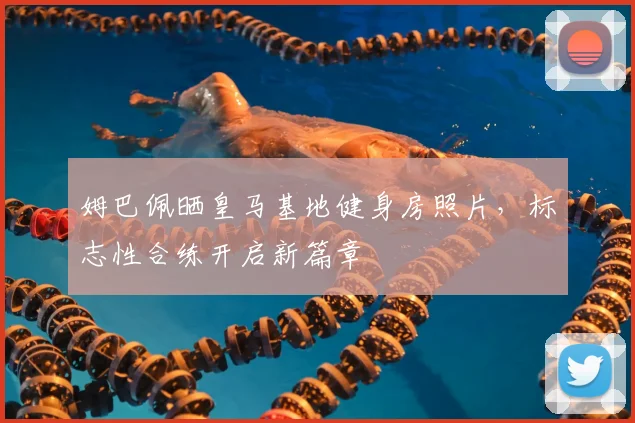 姆巴佩晒皇马基地健身房照片，标志性合练开启新篇章