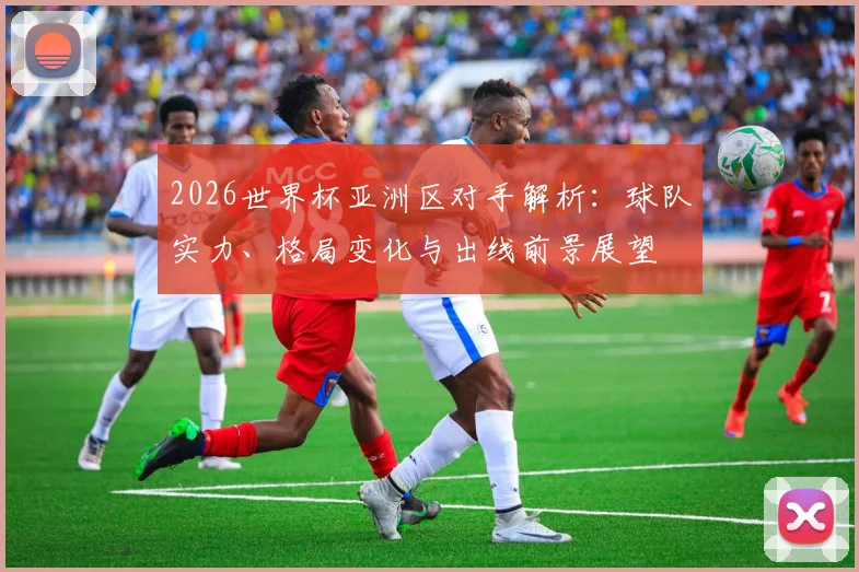 2026世界杯亚洲区对手解析：球队实力、格局变化与出线前景展望